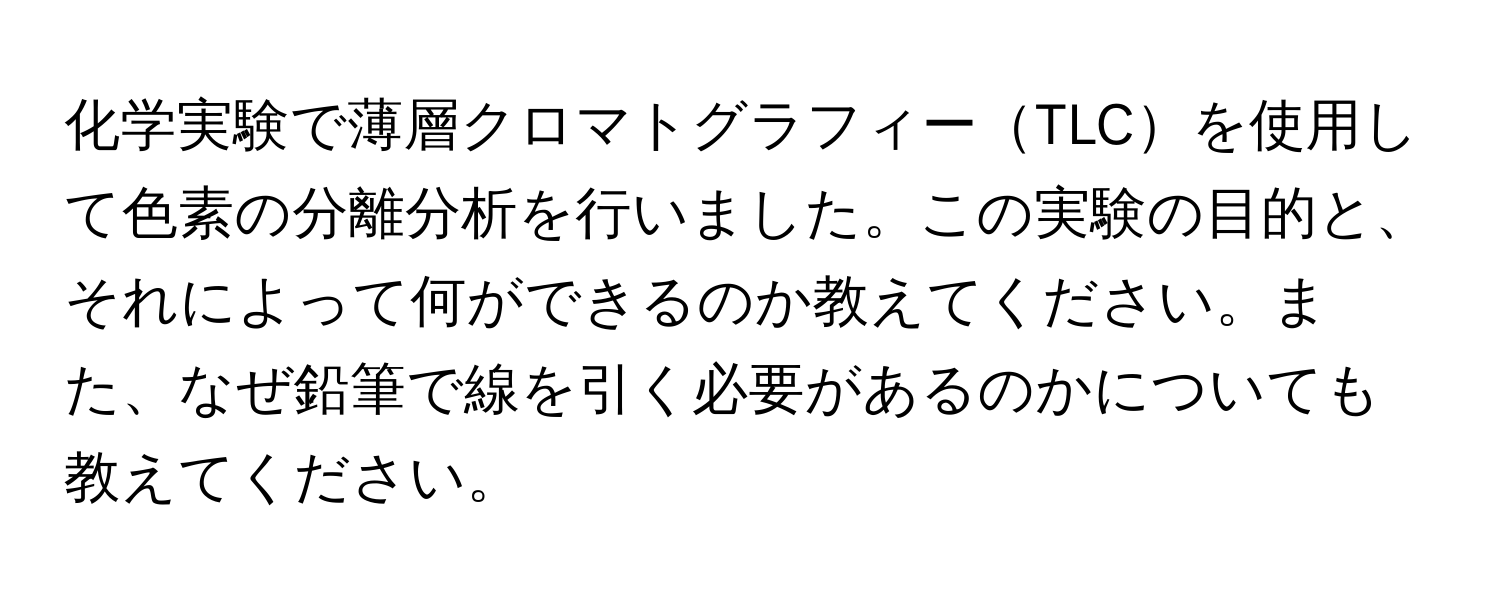 化学実験で薄層クロマトグラフィーTLCを使用して色素の分離分析を行いました。この実験の目的と、それによって何ができるのか教えてください。また、なぜ鉛筆で線を引く必要があるのかについても教えてください。