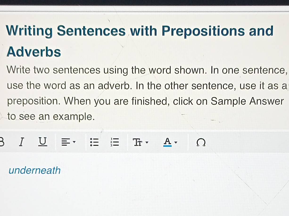 Writing Sentences with Prepositions and 
Adverbs 
Write two sentences using the word shown. In one sentence, 
use the word as an adverb. In the other sentence, use it as a 
preposition. When you are finished, click on Sample Answer 
to see an example. 
B T τ I 
A 
underneath