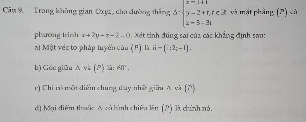 Trong không gian Oxyz , cho đường thắng △ :beginarrayl x=1+t y=2+t,t∈ R z=3+3tendarray. và mặt phẳng (P) có 
phương trình x+2y-z-2=0. Xét tính đúng sai của các khẳng định sau: 
a) Một véc tơ pháp tuyến của (P) là vector n=(1;2;-1). 
b) Góc giữa △ vdot a(P) là: 60°. 
c) Chi có một điểm chung duy nhất giữa △ vdot a (P). 
d) Mọi điểm thuộc Δ có hình chiếu lên (P) là chính nó.