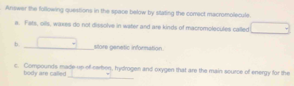 Answer the following questions in the space below by stating the correct macromolecule. 
a. Fats, oils, waxes do not dissolve in water and are kinds of macromolecules called □ 
b. _ □ store genetic information. 
_ 
c. Compounds made up of carben, hydrogen and oxygen that are the main source of energy for the 
body are called