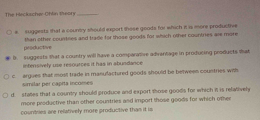 The Heckscher-Ohlin theory_
a. suggests that a country should export those goods for which it is more productive
than other countries and trade for those goods for which other countries are more
productive
b. suggests that a country will have a comparative advantage in producing products that
intensively use resources it has in abundance
c. argues that most trade in manufactured goods should be between countries with
similar per capita incomes
d. states that a country should produce and export those goods for which it is relatively
more productive than other countries and import those goods for which other
countries are relatively more productive than it is