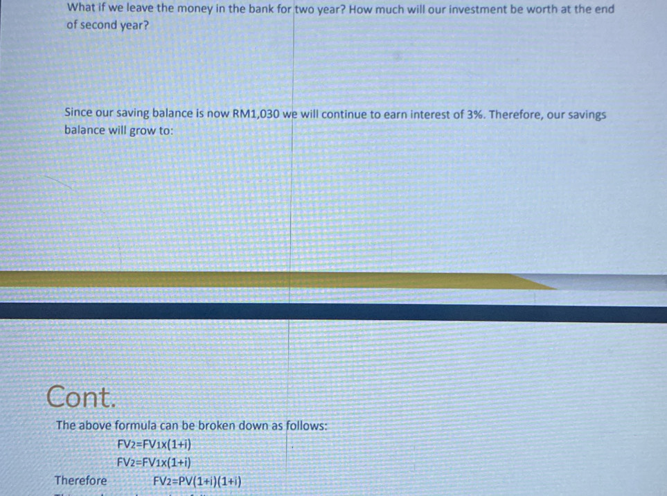 What if we leave the money in the bank for two year? How much will our investment be worth at the end 
of second year? 
Since our saving balance is now RM1,030 we will continue to earn interest of 3%. Therefore, our savings 
balance will grow to: 
Cont. 
The above formula can be broken down as follows:
FV2=FV1x(1+i)
FV2=FV1x(1+i)
Therefore FV_2=PV(1+i)(1+i)