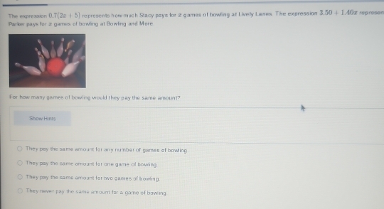 The expression 0.7(2x+5) represents how much Stacy pays for 2 games of howling at Lively Lanes. The expression 3.50+1.40x repreisen
Parker pays for z games of bowling at Bowling and More
For how many games of bowling would they pay the same amount?
Show Hints
They pay the same amount for any number of games of bowling
They pay the same amount for one game of bowing
They pay the same amount for two games of bowing.
They never pay the same amount for a game of bowling