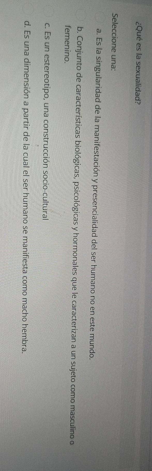 ¿Qué es la sexualidad?
Seleccione una:
a. Es la singularidad de la manifestación y presencialidad del ser humano no en este mundo.
b. Conjunto de características biológicas, psicológicas y hormonales que le caracterizan a un sujeto como masculino o
femenino.
c. Es un estereotipo, una construcción socio-cultural
d. Es una dimensión a partir de la cual el ser humano se manifiesta como macho hembra.