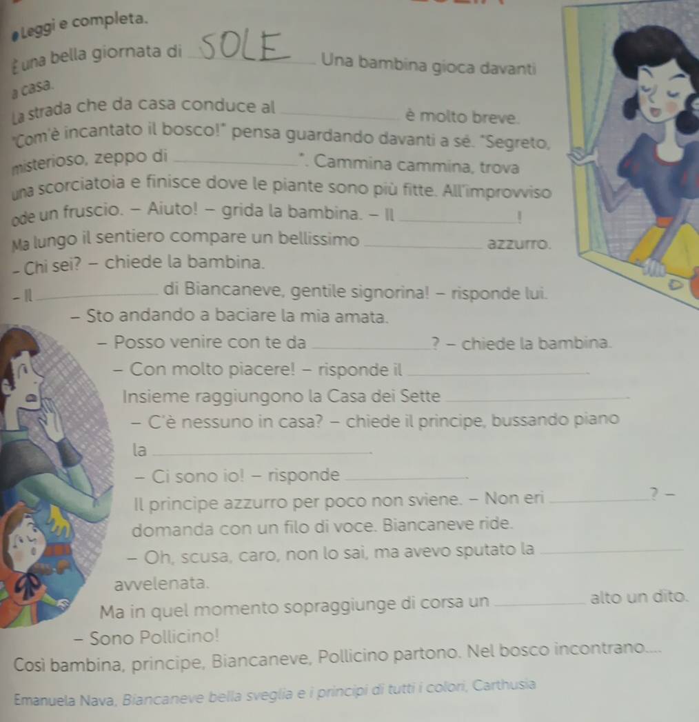 #Leggi e completa. 
à una bella giornata di_ 
Una bambina gioca davanti 
a casa. 
La strada che da casa conduce al_ 
è molto breve. 
"Com'è incantato il bosco!" pensa guardando davanti a sé. "Segreto, 
misterioso, zeppo di _*. Cammina cammina, trova 
una scorciatoia e finisce dove le piante sono più fitte. All'improvviso 
ode un fruscio. - Aiuto! - grida la bambina. - Il_ 
Ma lungo il sentiero compare un bellissimo _azzurro. 
- Chi sei? - chiede la bambina. 
- 1_ 
di Biancaneve, gentile signorina! - risponde lui. 
- Sto andando a baciare la mia amata. 
- Posso venire con te da _? - chiede la bam 
- Con molto piacere! - risponde il_ 
Insieme raggiungono la Casa dei Sette_ 
- C’è nessuno in casa? - chiede il principe, bussando piano 
la_ 
- Ci sono io! - risponde_ 
Il principe azzurro per poco non sviene. - Non eri _? - 
domanda con un filo di voce. Biancaneve ride. 
- Oh, scusa, caro, non lo sai, ma avevo sputato la_ 
avvelenata. 
Ma in quel momento sopraggiunge di corsa un _alto un dito. 
- Sono Pollicino! 
Così bambina, principe, Biancaneve, Pollicino partono. Nel bosco incontrano.... 
Emanuela Nava, Biancaneve bella sveglia e i principi di tutti i colori, Carthusia