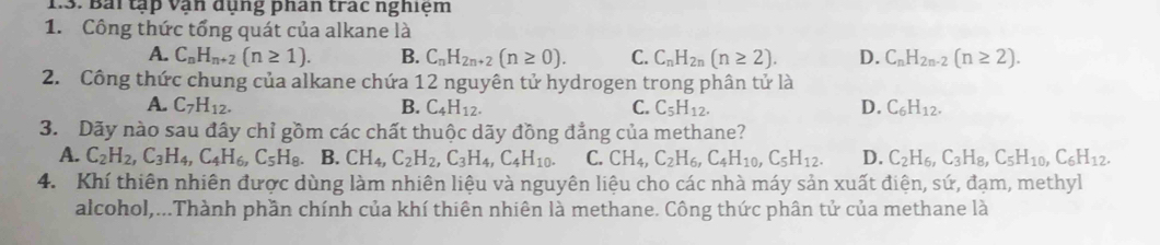 Bài tập vận dụng phân trác nghiệm
1. Công thức tổng quát của alkane là
A. C_nH_n+2(n≥ 1). B. C_nH_2n+2(n≥ 0). C. C_nH_2n(n≥ 2). D. C_nH_2n-2(n≥ 2). 
2. Công thức chung của alkane chứa 12 nguyên tử hydrogen trong phân tử là
A. C_7H_12. B. C_4H_12. C. C_5H_12. D. C_6H_12. 
3. Dãy nào sau đây chỉ gồm các chất thuộc dãy đồng đẳng của methane?
A. C_2H_2, C_3H_4, C_4H_6, C_5H_8. B. CH_4, C_2H_2, C_3H_4, C_4H_10. C. CH_4, C_2H_6, C_4H_10, C_5H_12. D. C_2H_6, C_3H_8, C_5H_10, C_6H_12. 
4. Khí thiên nhiên được dùng làm nhiên liệu và nguyên liệu cho các nhà máy sản xuất điện, sứ, đạm, methyl
alcohol,...Thành phần chính của khí thiên nhiên là methane. Công thức phân tử của methane là