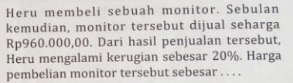 Heru membeli sebuah monitor. Sebulan 
kemudian, monitor tersebut dijual seharga
Rp960.000,00. Dari hasil penjualan tersebut, 
Heru mengalami kerugian sebesar 20%. Harga 
pembelian monitor tersebut sebesar . . . .