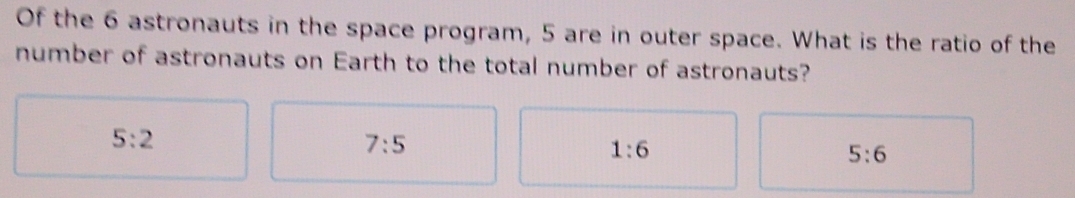 Of the 6 astronauts in the space program, 5 are in outer space. What is the ratio of the
number of astronauts on Earth to the total number of astronauts?
5:2
7:5
1:6
5:6