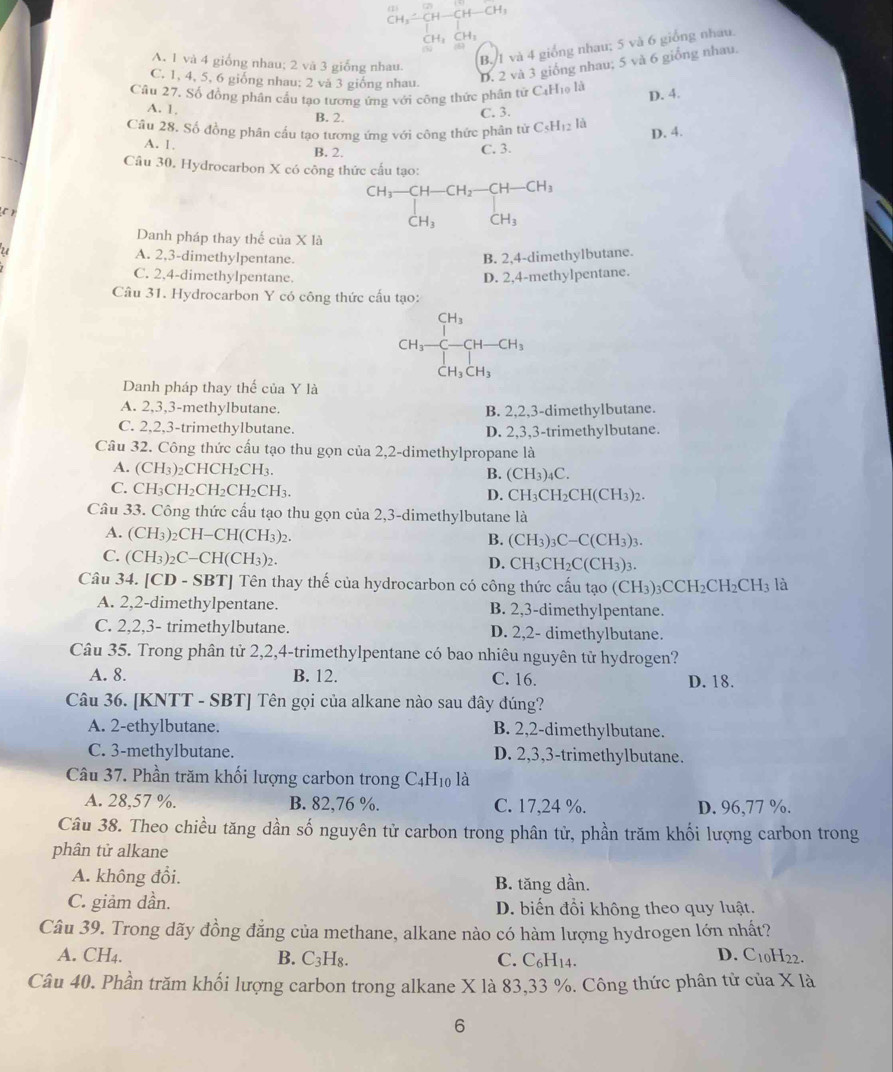 H
A. 1 và 4 giống nhau; 2 và 3 giỗng nhau.
B. 1 và 4 giống nhau; 5 và 6 giống nhau.
C. 1, 4, 5, 6 giống nhau; 2 và 3 giống nhau.
D. 2 và 3 giống nhau; 5 và 6 giống nhau.
Câu 27, Số đồng phận cấu tạo tương ứng với công thức phân tử CaHọ là
D. 4.
A. 1, B. 2.
C. 3.
Cầu 28. Số đồng phân cầu tạo tương ứng với công thức phân từ C_5H_12 là
D. 4.
A. 1. B. 2.
C. 3.
Câu 30. Hydrocarbon X có công thức cấu tạo:
CH_3-CH-CH_2-CH-CH_3
r
CH_3CH_3
CH_3
Danh pháp thay thế của X là
u A. 2,3-dimethylpentane.
B. 2,4-dimethylbutane.
C. 2,4-dimethylpentane. D. 2,4-methylpentane.
Câu 31. Hydrocarbon Y có công thức cấu tạo:
CH_3-CH-CH_3
Danh pháp thay thế của Y là
A. 2,3,3-methylbutane. B. 2,2,3-dimethylbutane.
C. 2,2,3-trimethylbutane. D. 2,3,3-trimethylbutane.
Câu 32. Công thức cấu tạo thu gọn của 2,2-dimethylpropane là
A. (CH3)₂CHCH₂CH3. B. (CH_3) 4C.
C. CH₃CH₂CH₂CH₂CH₃.
D. CH_3CH_2CH(CH_3)_2
Câu 33. Công thức cấu tạo thu gọn của 2,3-dimethylbutane là
A. (CH_3)_2CH-CH(CH_3)_2. B. (CH3)3 C- C(CH₃)3
C. (CH_3)_2C-CH( CH_3)_2 D. CH CH_2C(CH_3 )3.
Câu 34. |CD-SBT J Tên thay thế của hydrocarbon có công thức cấu tạo (CH_3 CCH_2CH_2CH_3 là
A. 2,2-dimethylpentane. B. 2,3-dimethylpentane.
C. 2,2,3- trimethylbutane. D. 2,2- dimethylbutane.
Câu 35. Trong phân tử 2,2,4-trimethylpentane có bao nhiêu nguyên tử hydrogen?
A. 8. B. 12. C. 16. D. 18.
Câu 36. [KNTT - SBT] Tên gọi của alkane nào sau đây đúng?
A. 2-ethylbutane. B. 2,2-dimethylbutane.
C. 3-methylbutane. D. 2,3,3-trimethylbutane.
Câu 37. Phần trăm khối lượng carbon trong C4H₁0 là
A. 28,57 %. B. 82.76 %. C. 17,24 %. D. 96,77 %.
Câu 38. Theo chiều tăng dần số nguyên tử carbon trong phân tử, phần trăm khối lượng carbon trong
phân tử alkane
A. không đổi. B. tăng dần.
C. giảm dần. D. biến đổi không theo quy luật.
Câu 39. Trong dãy đồng đẳng của methane, alkane nào có hàm lượng hydrogen lớn nhất?
A. CH₄. B. C₃H₈. C. C_6H_14.
D. C10H22.
Câu 40. Phần trăm khối lượng carbon trong alkane X là 83,33 %. Công thức phân tử của X là
6