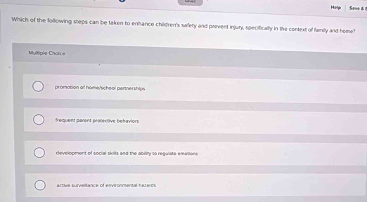 Hellp Save & 
Which of the following steps can be taken to enhance children's safety and prevent injury, specifically in the context of family and home?
Multiple Choice
promotion of home/school partnerships
frequent parent protective behaviors
development of social skills and the ability to regulate emotions
active survelllance of environmental hazards