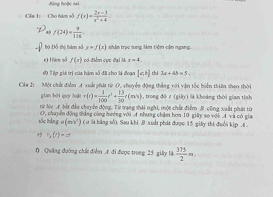 dúng hoặc sai. 
Câu 1: Cho hàm số f(x)= (2x-3)/x^2+4 . 
a) f(24)= 9/116 . 
b) Đồ thị hàm số y=f(x) nhận trục tung làm tiệm cận ngang. 
c) Hàm số f(x) có điểm cực đại là x=4. 
d) Tập giá trị của hàm số đã cho là đoạn [a;b] thì 3a+4b=5. 
Câu 2: Một chất điểm 4 xuất phát từ O, chuyển động thẳng với vận tốc biến thiên theo thời 
gian bởi quy luật v(t)= 1/100 t^2+ 13/30 t(m/s) , trong đó t (giây) là khoảng thời gian tính 
từ lúc A bắt đầu chuyển động. Từ trạng thái nghi, một chất điểm B cũng xuất phát từ 
O, chuyển động thẳng cùng hướng với A nhưng chậm hơn 10 giây so với A và có gia 
tốc bằng a(m/s^2) ( a là hằng số). Sau khi B xuất phát được 15 giây thì đuổi kịp A . 
e) v_B(t)=at
f) Quãng đường chất điểm A đi được trong 25 giây là  375/2 m.