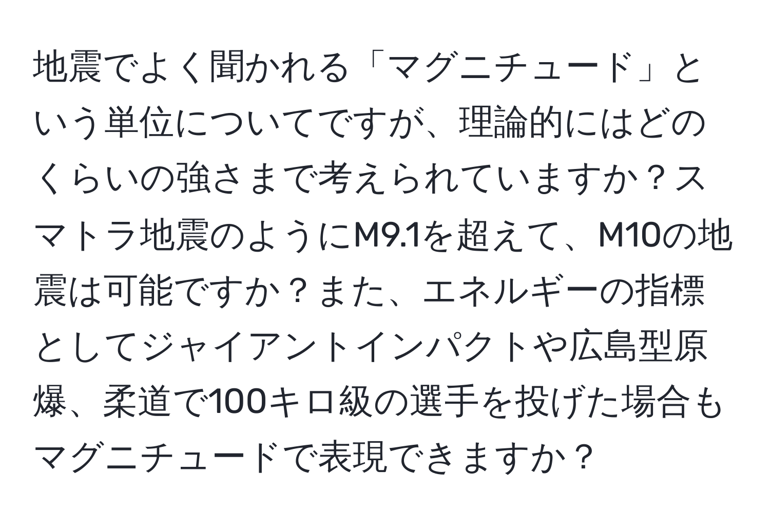 地震でよく聞かれる「マグニチュード」という単位についてですが、理論的にはどのくらいの強さまで考えられていますか？スマトラ地震のようにM9.1を超えて、M10の地震は可能ですか？また、エネルギーの指標としてジャイアントインパクトや広島型原爆、柔道で100キロ級の選手を投げた場合もマグニチュードで表現できますか？