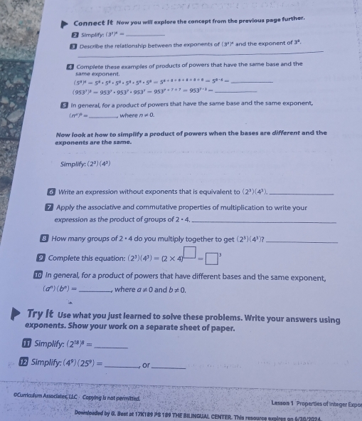 Connect it Now you will explore the concept from the previous page further.
2 Simplify: (3^3)^4= _
_
€ Describe the relationship between the exponents of (3^2)^4 and the exponent of 3^a.
e Complete these examples of products of powers that have the same base and the
same exponent.
(5^4)^4=5^4+5^4· 5^8· 5^8· 5^8=5^(4+1+1+1+1)=5^(8+8=5)= _
(953^7)^3=953^7· 953^7· 953^7=953^(7+7+7)=953^(7+2)= _
in general, for a product of powers that have the same base and the same exponent,
(n^a)^b= _ where n!= 0.
Now look at how to simplify a product of powers when the bases are different and the
exponents are the same.
Simplify: (2^3)(4^3)
Write an expression without exponents that is equivalent to (2^3)(4^3) _
 Apply the associative and commutative properties of multiplication to write your
expression as the product of groups of 2· 4 _
8 How many groups of 2· 4 do you multiply together to get (2^3)(4^3)? _
Complete this equation: (2^3)(4^3)=(2* 4)^□ =□^3
In general, for a product of powers that have different bases and the same exponent,
(a^n)(b^n)= _ where a!= 0 and b!= 0.
Try It Use what you just learned to solve these problems. Write your answers using
exponents. Show your work on a separate sheet of paper.
I Simplify: (2^(18))^8= _
⑫ Simplify: (4^9)(25^9)= _ or_
OCurriculum Associates, LLC · Copying is not permitted Lesson 1 Properties of Integer Expo
Dowsloaded by G. Best at 17K189 PS 189 THE BILINGUAL CENTER. This resource expires on 6/30/2024.
