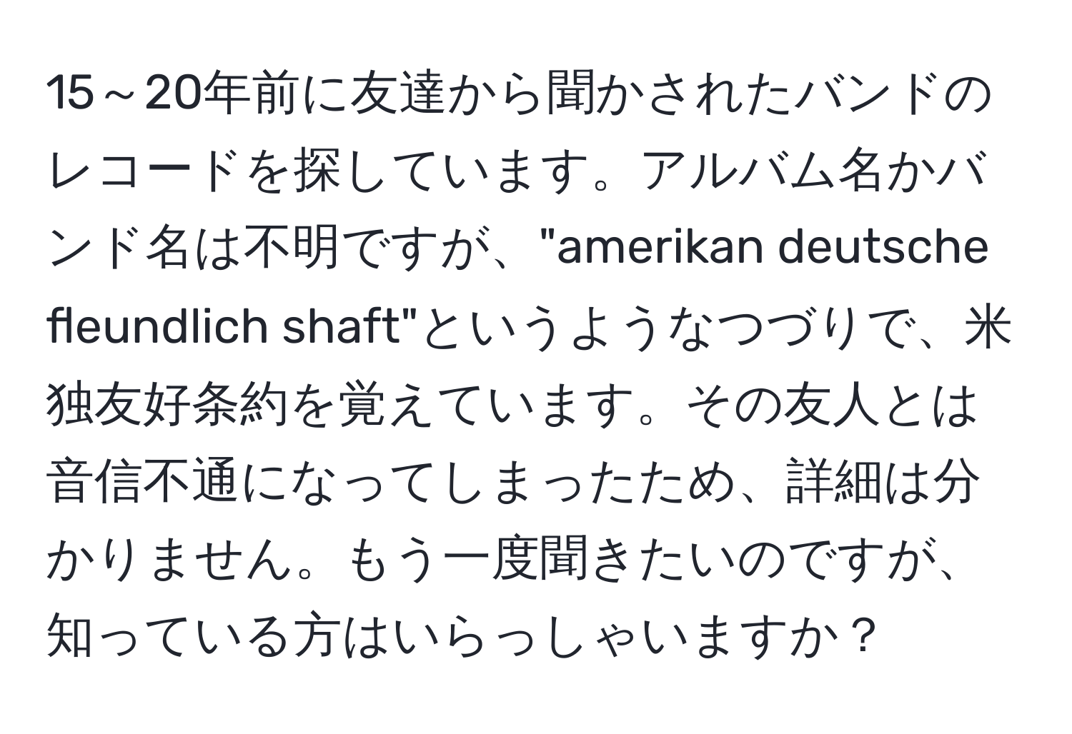 15～20年前に友達から聞かされたバンドのレコードを探しています。アルバム名かバンド名は不明ですが、"amerikan deutsche fleundlich shaft"というようなつづりで、米独友好条約を覚えています。その友人とは音信不通になってしまったため、詳細は分かりません。もう一度聞きたいのですが、知っている方はいらっしゃいますか？