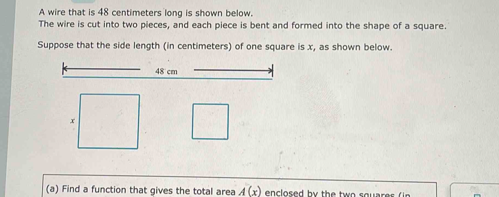 A wire that is 48 centimeters long is shown below. 
The wire is cut into two pieces, and each piece is bent and formed into the shape of a square. 
Suppose that the side length (in centimeters) of one square is x, as shown below.
48 cm
(a) Find a function that gives the total area A(x) enclosed by the two squar es ( in