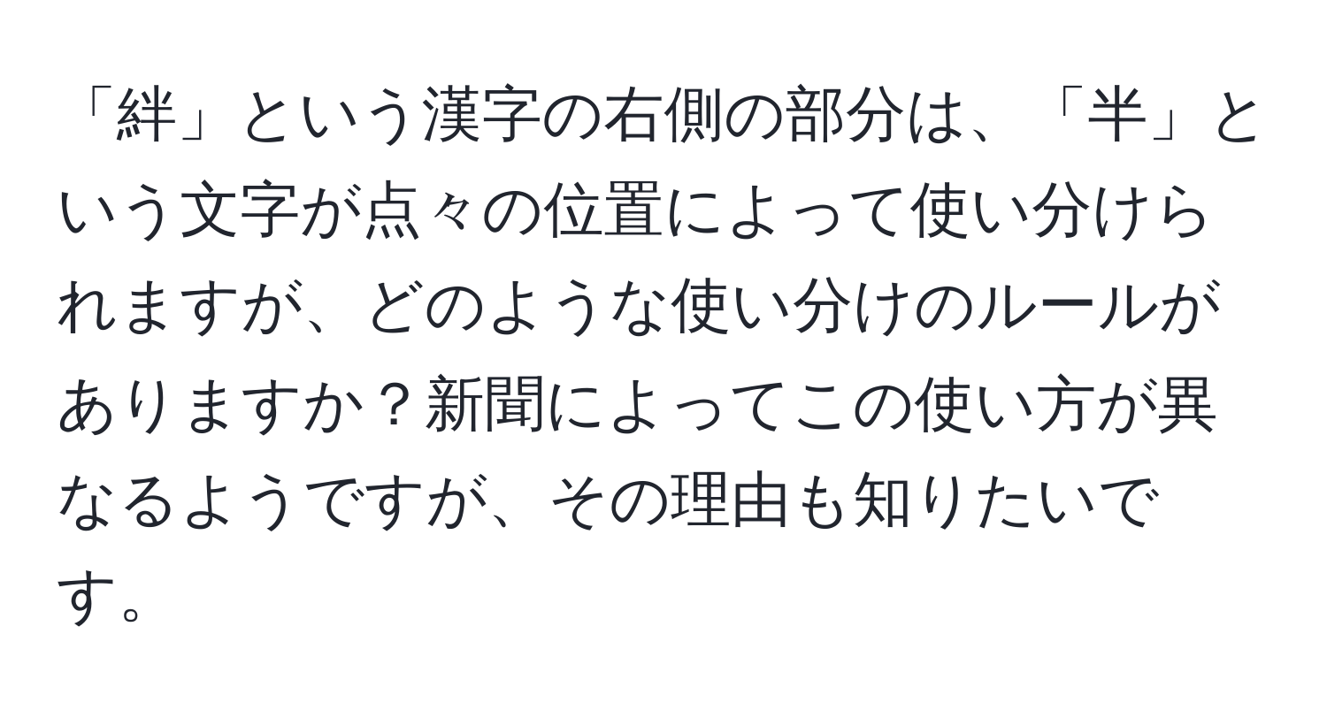 「絆」という漢字の右側の部分は、「半」という文字が点々の位置によって使い分けられますが、どのような使い分けのルールがありますか？新聞によってこの使い方が異なるようですが、その理由も知りたいです。