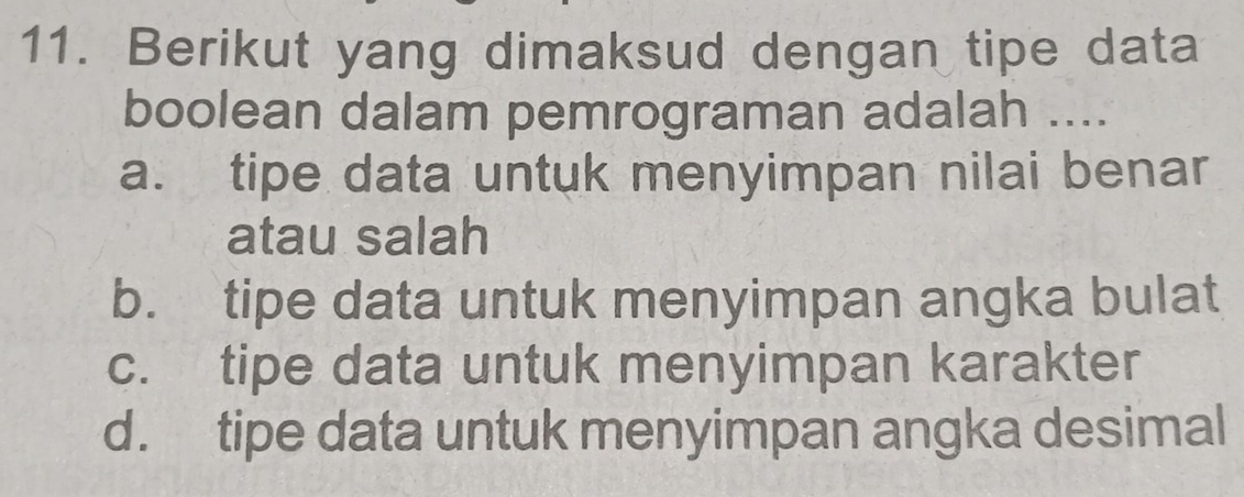 Berikut yang dimaksud dengan tipe data
boolean dalam pemrograman adalah ....
a. tipe data untuk menyimpan nilai benar
atau salah
b. tipe data untuk menyimpan angka bulat
c. tipe data untuk menyimpan karakter
d. tipe data untuk menyimpan angka desimal