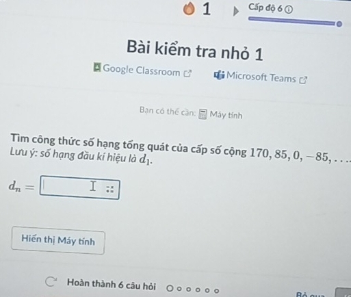 Cấp độ 6 ① 
Bài kiểm tra nhỏ 1 
* Googie Classroom Microsoft Teams 
Bạn có thể cần: Máy tính 
Tìm công thức số hạng tổng quát của cấp số cộng 170, 85, 0, −85, . . . 
Lưu ý: số hạng đầu kí hiệu là d_1.
d_n=□
Hiến thị Máy tính 
Hoàn thành 6 câu hỏi