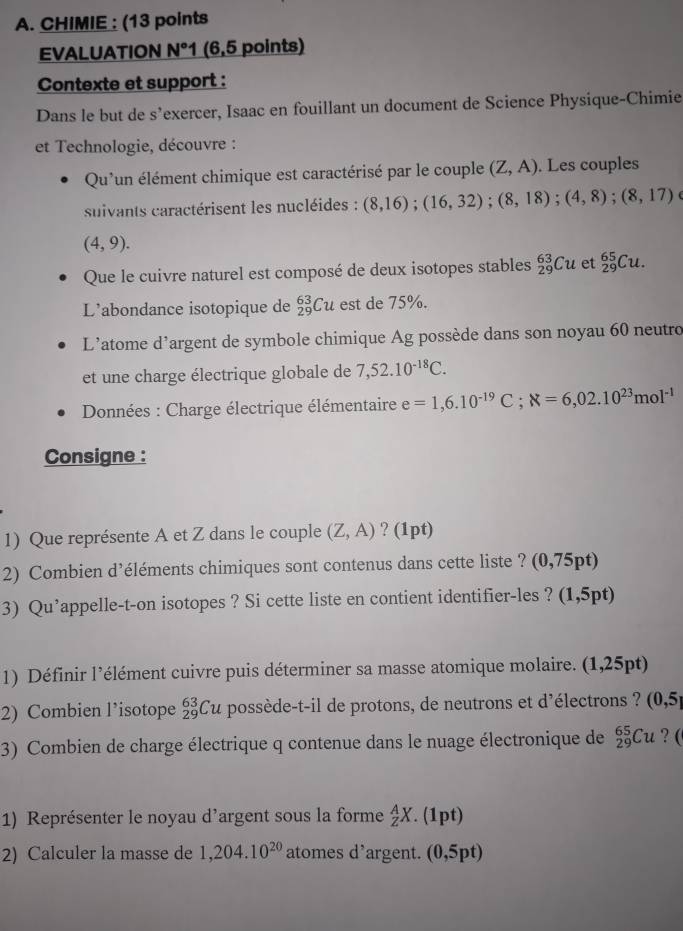 CHIMIE : (13 points
EVALUATION N °1 (6,5 points)
Contexte et support :
Dans le but de s’exercer, Isaac en fouillant un document de Science Physique-Chimie
et Technologie, découvre :
Qu'un élément chimique est caractérisé par le couple (Z,A). Les couples
suivants caractérisent les nucléides : (8,16);(16,32);(8,18);(4,8);(8,17)
(4,9).
Que le cuivre naturel est composé de deux isotopes stables _(29)^(63)Cu et _(29)^(65)Cu.
L’abondance isotopique de _(29)^(63)Cu est de 75%.
L’atome d’argent de symbole chimique Ag possède dans son noyau 60 neutro
et une charge électrique globale de 7,52.10^(-18)C.
* Données : Charge électrique élémentaire e=1,6.10^(-19)C;N=6,02.10^(23)mol^(-1)
Consigne :
1) Que représente A et Z dans le couple (Z,A) ? (1pt)
2) Combien d’éléments chimiques sont contenus dans cette liste ? (0,75pt)
3) Qu’appelle-t-on isotopes ? Si cette liste en contient identifier-les ? (1,5pt)
1) Définir l’élément cuivre puis déterminer sa masse atomique molaire. (1,25pt)
2) Combien l’isotope _(29)^(63)Cu possède-t-il de protons, de neutrons et d'électrons ? (0,5)
3) Combien de charge électrique q contenue dans le nuage électronique de _(29)^(65)Cu ? (
1) Représenter le noyau d’argent sous la forme _Z^(AX. (1pt)
2) Calculer la masse de 1,204.10^20) atomes d’argent. (0,5pt)