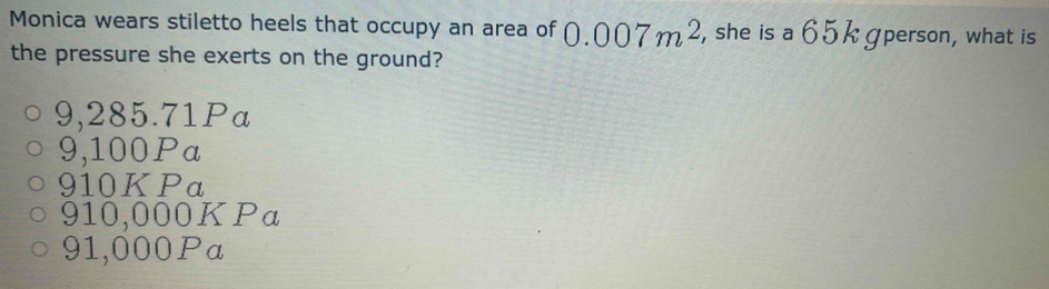 Monica wears stiletto heels that occupy an area of 0.007m^2 , she is a 65 k gperson, what is
the pressure she exerts on the ground?
9,285.71Pa
9,100Pa
910KPa
910,000KPa
91,000Pa