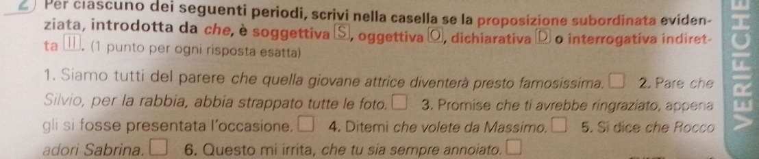 Per clascuno dei seguenti periodi, scrivi nella casella se la proposizione subordinata eviden- 
ziata, introdotta da che, è soggettiva Ⓢ, oggettiva ¤ , dichiarativa à o interrogativa indiret ind 
ta ≡. (1 punto per ogni risposta esatta) 
1. Siamo tutti del parere che quella giovane attrice diventerà presto famosissima. 2. Pare che 
Silvio, per la rabbia, abbia strappato tutte le foto. 3. Promise che ti avrebbe ringraziato, appena 
gli si fosse presentata l’occasione. 4. Ditemi che volete da Massimo. 5. Sí dice che Rocco 
adori Sabrina. 6. Questo mi irrita, che tu sia sempre annoiato.