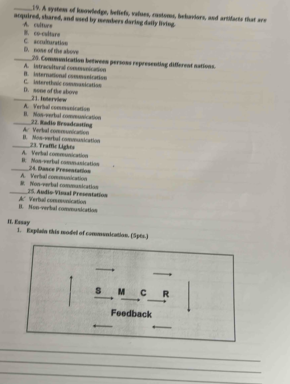 A system of knowledge, beliefs, values, customs, behaviors, and artifacts that are
acquired, shared, and used by members during daily living.
A. culture
B. co-culture
C. acculturation
D. none of the above
_20. Communication between persons representing different nations.
A. intracultural communication
B. international communication
C. interethnic communication
D. none of the above
_21. Interview
A. Verbal communication
B. Non-verbal communication
_22. Radio Broadcasting
A Verbal communication
B. Non-verbal communication
_23. Traffic Lights
A. Verbal communication
B. Non-verbal communication
_24. Dance Presentation
A. Verbal communication
B: Non-verbal communication
_25. Audio-Visual Presentation
A Verbal communication
B. Non-verbal communication
I1. Essay
1. Explain this model of communication. (5pts.)
s M C R
Feedback
_
_
_