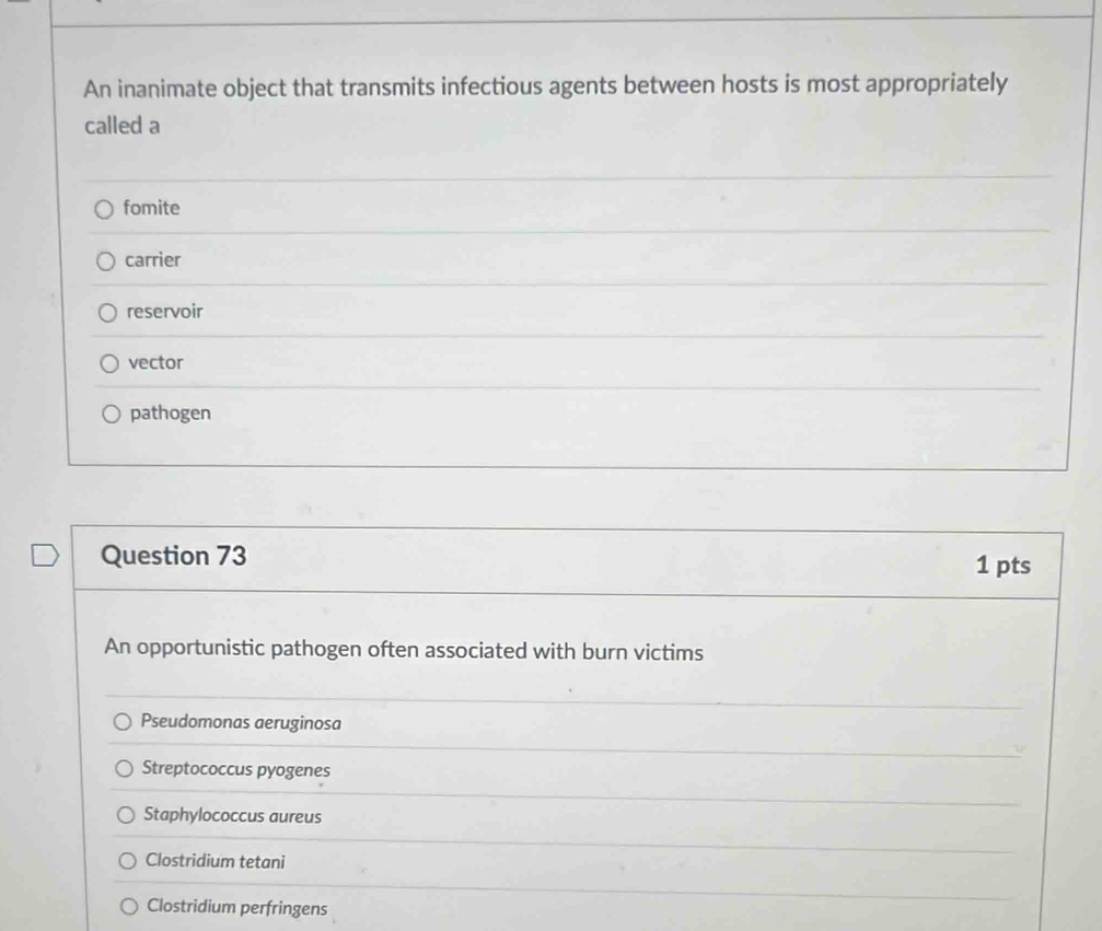 An inanimate object that transmits infectious agents between hosts is most appropriately
called a
fomite
carrier
reservoir
vector
pathogen
Question 73 1 pts
An opportunistic pathogen often associated with burn victims
Pseudomonas aeruginosa
Streptococcus pyogenes
Staphylococcus aureus
Clostridium tetani
Clostridium perfringens