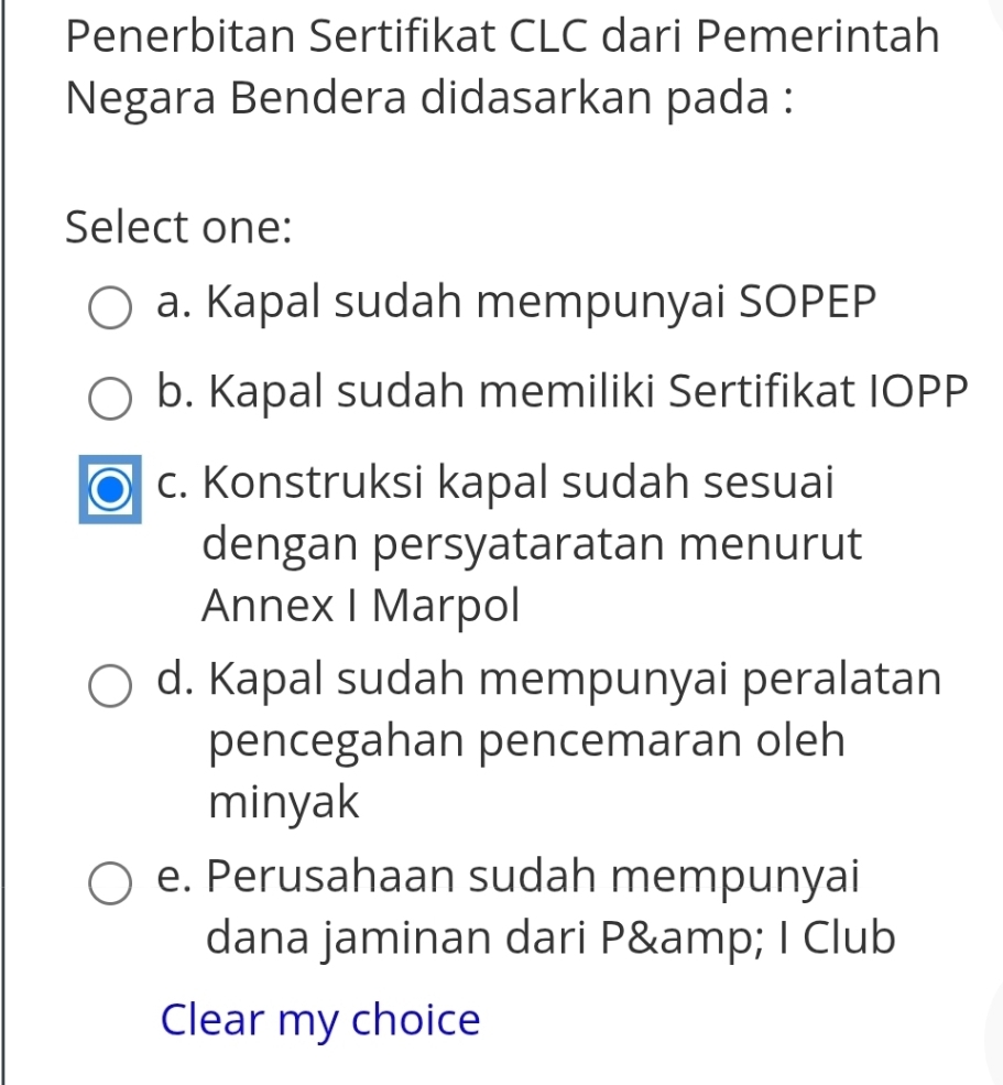 Penerbitan Sertifikat CLC dari Pemerintah
Negara Bendera didasarkan pada :
Select one:
a. Kapal sudah mempunyai SOPEP
b. Kapal sudah memiliki Sertifikat IOPP
c. Konstruksi kapal sudah sesuai
dengan persyataratan menurut
Annex I Marpol
d. Kapal sudah mempunyai peralatan
pencegahan pencemaran oleh
minyak
e. Perusahaan sudah mempunyai
dana jaminan dari P& I Club
Clear my choice