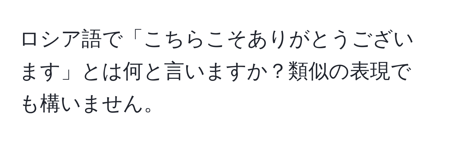 ロシア語で「こちらこそありがとうございます」とは何と言いますか？類似の表現でも構いません。