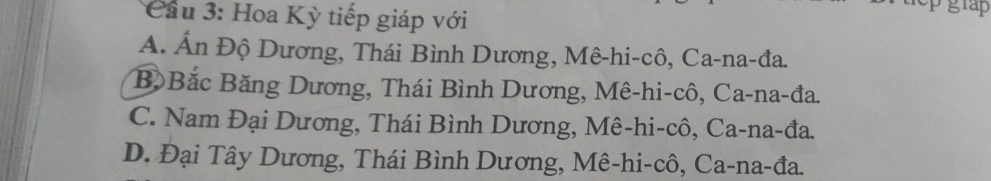 Cầu 3: Hoa Kỳ tiếp giáp với
pgrap
A. Ấn Độ Dương, Thái Bình Dương, Mê-hi-cô, Ca-na-đa.
B Bắc Băng Dương, Thái Bình Dương, Mê-hi-cô, Ca-na-đa.
C. Nam Đại Dương, Thái Bình Dương, Mê-hi-cô, Ca-na-đa.
D. Đại Tây Dương, Thái Bình Dương, Mê-hi-cô, Ca-na-đa.