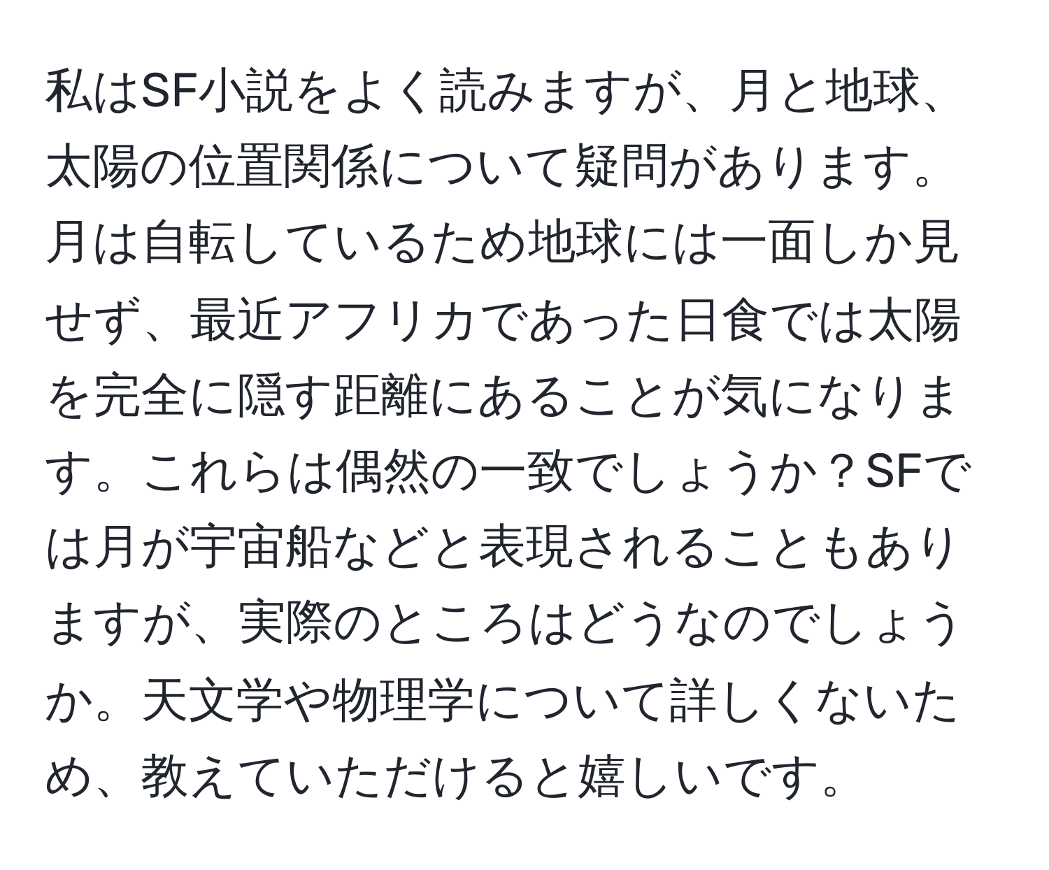 私はSF小説をよく読みますが、月と地球、太陽の位置関係について疑問があります。月は自転しているため地球には一面しか見せず、最近アフリカであった日食では太陽を完全に隠す距離にあることが気になります。これらは偶然の一致でしょうか？SFでは月が宇宙船などと表現されることもありますが、実際のところはどうなのでしょうか。天文学や物理学について詳しくないため、教えていただけると嬉しいです。