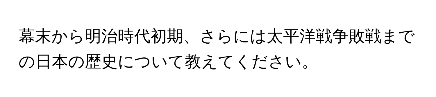 幕末から明治時代初期、さらには太平洋戦争敗戦までの日本の歴史について教えてください。