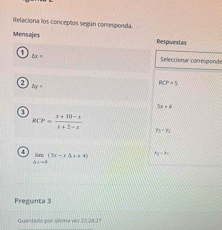 Relaciona los conceptos según corresponda.
Mensajes Respuestas
1 △ x=
Seleccionar corresponde
2
RCP=5
△ y=
5x+4
3
RCP= (x+10-x)/x+2-x 
y_3-y_2
4 limlimits _△ xto 0(5x-x△ x+4)
x_2-x_1
Pregunta 3
Guardado por última vez 22:28:27