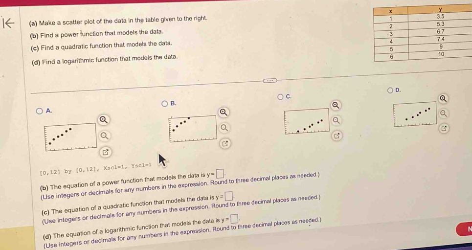 Make a scatter plot of the data in the table given to the right. 
(b) Find a power function that models the data. 
(c) Find a quadratic function that models the data. 
(d) Find a logarithmic function that models the data. 
D. 
C. 
B. 
A.
[0,12] by [0,12] ， Xsc c1=1 ， Ysc 1=1
(b) The equation of a power function that models the data is y=□
(Use integers or decimals for any numbers in the expression. Round to three decimal places as needed.) 
(c) The equation of a quadratic function that models the data is y=□. 
(Use integers or decimals for any numbers in the expression. Round to three decimal places as needed.) 
(d) The equation of a logarithmic function that models the data is y=□. 
(Use integers or decimals for any numbers in the expression. Round to three decimal places as needed.)