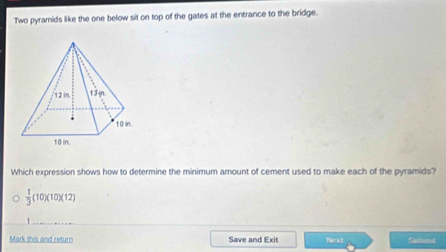 Two pyramids like the one below sit on top of the gates at the entrance to the bridge. 
Which expression shows how to determine the minimum amount of cement used to make each of the pyramids?
 1/3 (10)(10)(12)
1 
Mark this and return Save and Exit Next Subvist