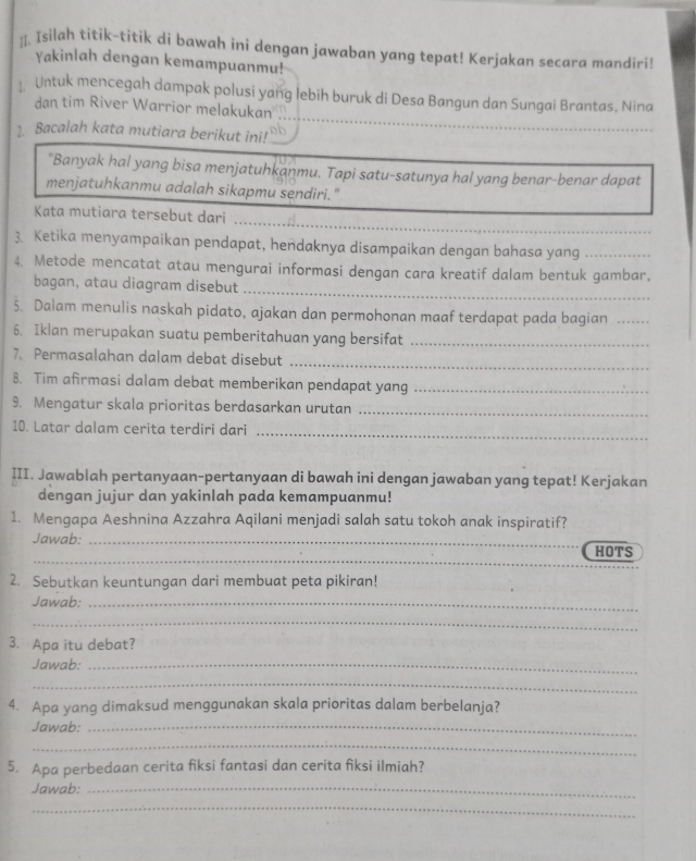 ]. Isilah titik-titik di bawah ini dengan jawaban yang tepat! Kerjakan secara mandiri!
Yakinlah dengan kemampuanmu!
Untuk mencegah dampak polusi yang lebih buruk di Desa Bangun dan Sungai Brantas, Nina
dan tim River Warrior melakukan
2. Bacalah kata mutiara berikut ini!
"Banyak hal yang bisa menjatuhkanmu. Tapi satu-satunya hal yang benar-benar dapat
menjatuhkanmu adalah sikapmu sendiri."
_
Kata mutiara tersebut dari
3. Ketika menyampaikan pendapat, hendaknya disampaikan dengan bahasa yang_
4. Metode mencatat atau mengurai informasi dengan cara kreatif dalam bentuk gambar,
bagan, atau diagram disebut_
5. Dalam menulis naskah pidato, ajakan dan permohonan maaf terdapat pada bagian_
6. Iklan merupakan suatu pemberitahuan yang bersifat_
7. Permasalahan dalam debat disebut_
8. Tim afirmasi dalam debat memberikan pendapat yang_
9. Mengatur skala prioritas berdasarkan urutan_
10. Latar dalam cerita terdiri dari
_
III. Jawablah pertanyaan-pertanyaan di bawah ini dengan jawaban yang tepat! Kerjakan
dengan jujur dan yakinlah pada kemampuanmu!
1. Mengapa Aeshnina Azzahra Aqilani menjadi salah satu tokoh anak inspiratif?
Jawab:_
_
HOTS
2. Sebutkan keuntungan dari membuat peta pikiran!
Jawab:_
_
3. Apa itu debat?
Jawab:_
_
4. Apa yang dimaksud menggunakan skala prioritas dalam berbelanja?
Jawab:_
_
5. Apa perbedaan cerita fiksi fantasi dan cerita fiksi ilmiah?
Jawab:_
_