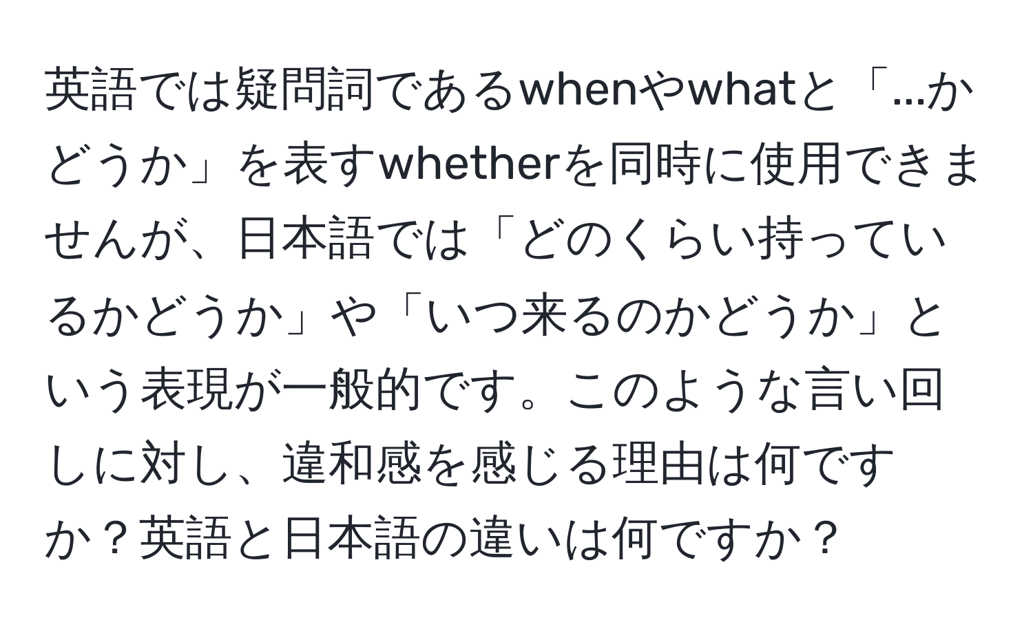 英語では疑問詞であるwhenやwhatと「...かどうか」を表すwhetherを同時に使用できませんが、日本語では「どのくらい持っているかどうか」や「いつ来るのかどうか」という表現が一般的です。このような言い回しに対し、違和感を感じる理由は何ですか？英語と日本語の違いは何ですか？