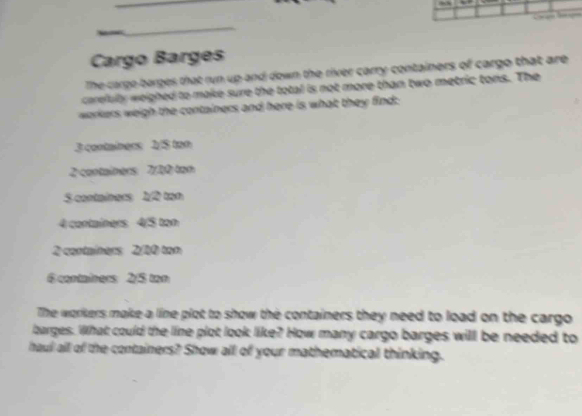 Cargo Barges 
The cargo-barges that run up and down the river carry containers of cargo that are 
carefully weighed to make sure the total is not more than two metric tons. The 
workers weigh the containers and here is what they find:
3 containers 2/$ tan
2 containers 7/20 ton
S containers 1/2 tạn
4 contaíners 4/5 ton
2 containers 2/10 ton
6 contaîners 2/5 ton
The workers make a line plot to show the containers they need to load on the cargo 
barges. What could the line plot look like? How many cargo barges will be needed to 
haul all of the containers? Show all of your mathematical thinking.