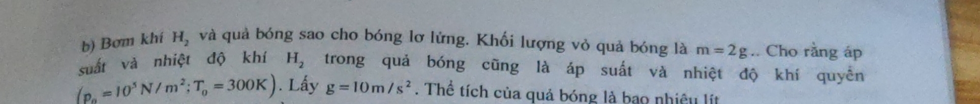 Bơm khí H_2 và quả bóng sao cho bóng lơ lứng. Khối lượng vỏ quả bóng là m=2g.. Cho rằng áp 
suất và nhiệt độ khí H_2 trong quả bóng cũng là áp suất và nhiệt độ khí quyền
(p_0=10^5N/m^2; T_0=300K). Lấy g=10m/s^2. Thể tích của quả bóng là bao nhiệu lít