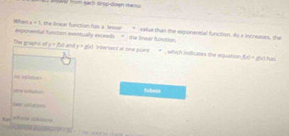 answer from each drop-down menu.
When x=1 the linear function has a lesser value than the exponential function. As x increases, the
exponential function eventually exceeds * the linear function.
The graphns of y=f(x) and y=g(x) Iintersect at one point * , which indicates the equation f(x)=g(x) has
Ae soiution Subeit
One adivton
twe sofutions
for
fose colusons
3^2=3a