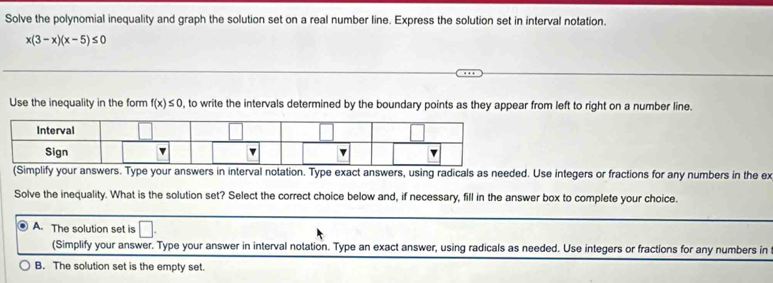 Solve the polynomial inequality and graph the solution set on a real number line. Express the solution set in interval notation.
x(3-x)(x-5)≤ 0
Use the inequality in the form f(x)≤ 0 , to write the intervals determined by the boundary points as they appear from left to right on a number line.
(Simplify your answers. Type your answers in interval notation. Type exact answers, using radicals as needed. Use integers or fractions for any numbers in the ex
Solve the inequality. What is the solution set? Select the correct choice below and, if necessary, fill in the answer box to complete your choice.
A. The solution set is □. 
(Simplify your answer. Type your answer in interval notation. Type an exact answer, using radicals as needed. Use integers or fractions for any numbers in
B. The solution set is the empty set.