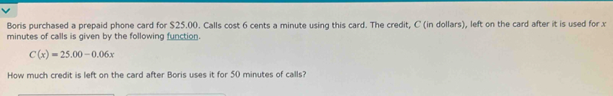 Boris purchased a prepaid phone card for $25.00. Calls cost 6 cents a minute using this card. The credit, C (in dollars), left on the card after it is used for x
minutes of calls is given by the following function.
C(x)=25.00-0.06x
How much credit is left on the card after Boris uses it for 50 minutes of calls?