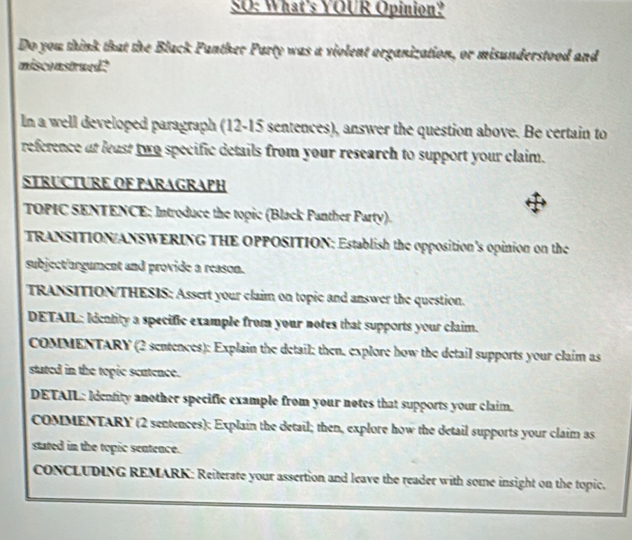 SO: What's YOUR Opinion? 
Do you think that the Black Panther Party was a violent organization, or misunderstood and 
misconstrued? 
In a well developed paragraph (12-15 sentences), answer the question above. Be certain to 
reference at least two specific details from your research to support your claim. 
STRUCTURE OF PARAGRAPH 
TOPIC SENTENCE: Introduce the topic (Black Panther Party). 
TRANSITION/ANSWERING THE OPPOSITION; Establish the opposition's opinion on the 
subject/argument and provide a reason. 
TRANSITION/THESIS: Assert your claim on topic and answer the question. 
DETAIL: Idcatity a specific example from your notes that supports your claim. 
COMMENTARY (2 sentences): Explain the detail; then. explore how the detail supports your claim as 
stated in the topic seutence. 
DETAIL: Identity another specific example from your notes that supports your claim. 
COMMENTARY (2 sentences): Explain the detail; then, explore how the detail supports your claim as 
stated in the topic sentence. 
cONCLUDING REMARK: Reiterate your assertion and leave the reader with some insight on the topic.