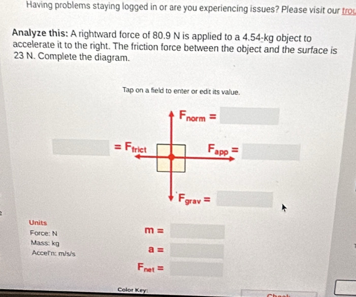 Having problems staying logged in or are you experiencing issues? Please visit our trou
Analyze this: A rightward force of 80.9 N is applied to a 4.54-kg object to
accelerate it to the right. The friction force between the object and the surface is
23 N. Complete the diagram.
Tap on a field to enter or edit its value.
F_norm=□
□ =F_frict  □ /□   F_app=□
F_grav=□
Units
Force: N
m=□
Mass: kg
Acceľ'n: m/s/s
a=□
F_net=□
Color Key:
□