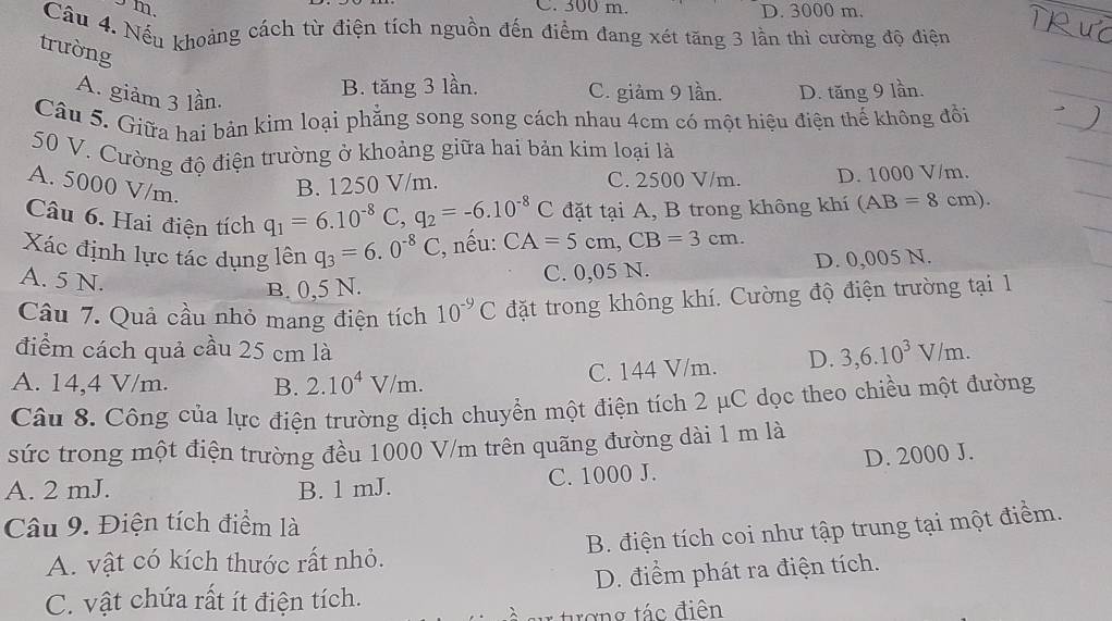 300 m.
m. D. 3000 m.
Câu 4. Nếu khoảng cách từ điện tích nguồn đến điểm đang xét tăng 3 lần thì cường độ điện
trường
A. giảm 3 lần.
B. tăng 3 lần. C. giàm 9 lần. D. tăng 9 lần.
Câu 5. Giữa hai bản kim loại phẳng song song cách nhau 4cm có một hiệu điện thế không đổi
50 V. Cường độ điện trường ở khoảng giữa hai bản kim loại là
A. 5000 V/m.
B. 1250 V/m. C. 2500 V/m. D. 1000 V/m.
Câu 6. Hai điện tích q_1=6.10^(-8)C,q_2=-6.10^(-8)C đặt tại A, B trong không khí (AB=8cm)
Xác định lực tác dụng lên q_3=6.0^(-8)C , nếu: CA=5cm,CB=3cm.
A. 5 N.
B. 0,5 N. C. 0,05 N. D. 0,005 N.
Câu 7. Quả cầu nhỏ mang điện tích 10^(-9)C đặt trong không khí. Cường độ điện trường tại 1
điểm cách quả cầu 25 cm là D. 3,6.10^3V/m.
A. 14,4 V/m. B. 2.10^4 V /m.
C. 144 V/m.
Câu 8. Công của lực điện trường dịch chuyển một điện tích 2 μC dọc theo chiều một đường
sức trong một điện trường đều 1000 V/m trên quãng đường dài 1 m là
A. 2 mJ. B. 1 mJ. C. 1000 J. D. 2000 J.
Câu 9. Điện tích điểm là
A. vật có kích thước rất nhỏ. B. điện tích coi như tập trung tại một điểm.
C. vật chứa rất ít điện tích. D. điểm phát ra điện tích.
tợng tác điên