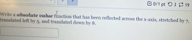 つ 3 $ 19 
Write a absolute value fanction that has been reflected across the x-axis, stretched by 7, 
translated left by 5, and translated down by 8.