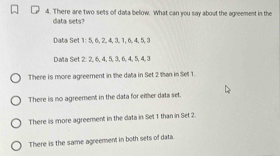 There are two sets of data below. What can you say about the agreement in the
data sets?
There is more agreement in the data in Set 2 than in Set 1.
There is no agreement in the data for either data set.
There is more agreement in the data in Set 1 than in Set 2.
There is the same agreement in both sets of data.