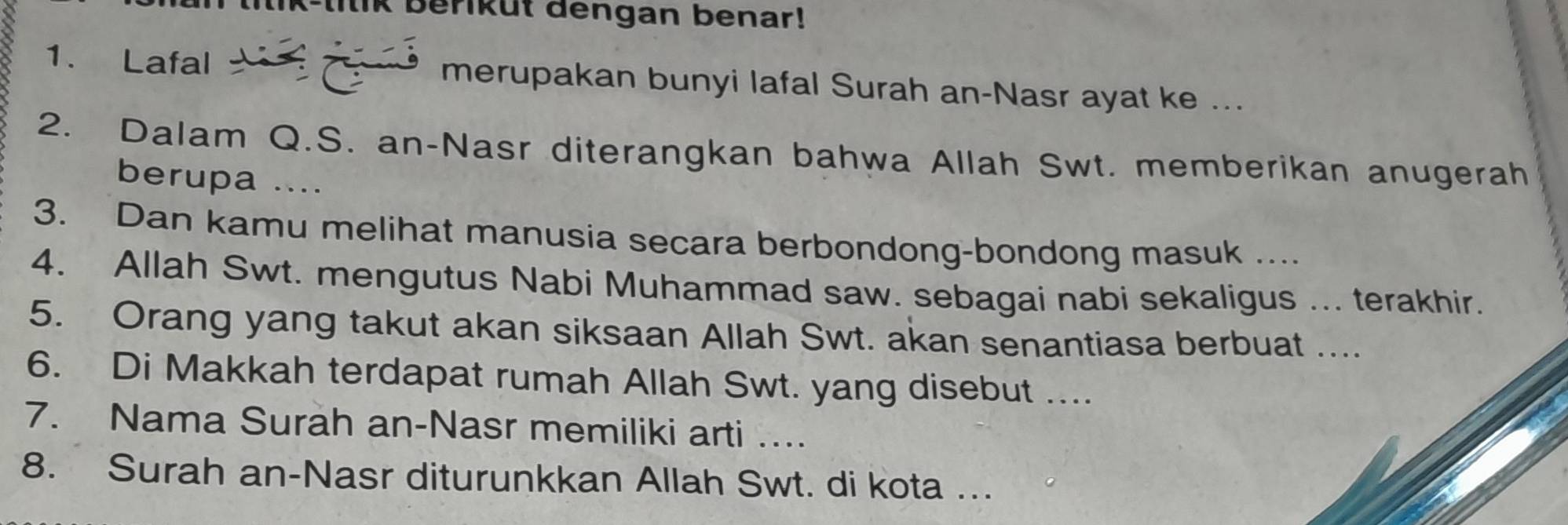 K-litik beriküt dengan benar! 
1. Lafal merupakan bunyi lafal Surah an-Nasr ayat ke ... 
2. Dalam Q.S. an-Nasr diterangkan bahwa Allah Swt. memberikan anugerah 
berupa .... 
3. Dan kamu melihat manusia secara berbondong-bondong masuk ... 
4. Allah Swt. mengutus Nabi Muhammad saw. sebagai nabi sekaligus ... terakhir. 
5. Orang yang takut akan siksaan Allah Swt. akan senantiasa berbuat .... 
6. Di Makkah terdapat rumah Allah Swt. yang disebut .... 
7. Nama Surah an-Nasr memiliki arti ….. 
8. Surah an-Nasr diturunkkan Allah Swt. di kota ...