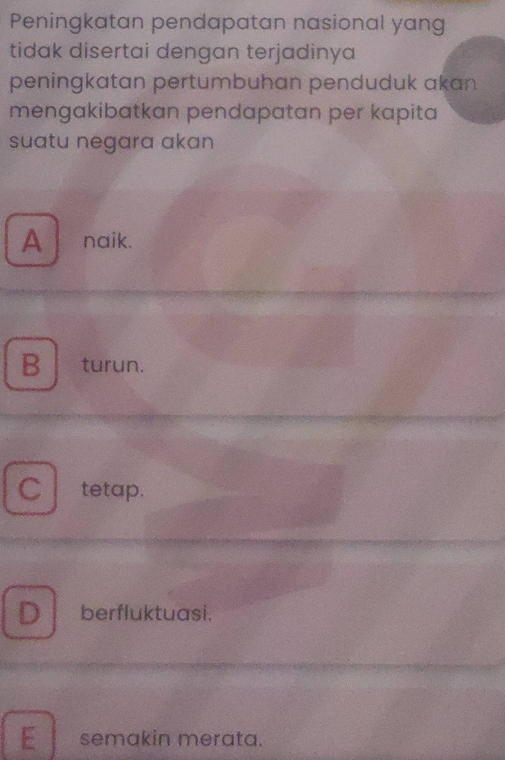 Peningkatan pendapatan nasional yang
tidak disertai dengan terjadinya
peningkatan pertumbuhan penduduk akan
mengakibatkan pendapatan per kapita
suatu negara akan
A naik.
B turun.
C tetap.
D berfluktuasi.
E semakin merata.