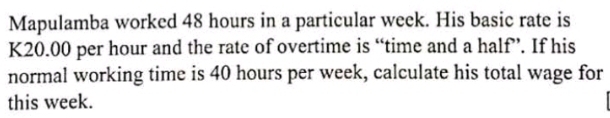 Mapulamba worked 48 hours in a particular week. His basic rate is
K20.00 per hour and the rate of overtime is “time and a half”. If his 
normal working time is 40 hours per week, calculate his total wage for 
this week.